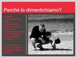 Perché lo dimentichiamo?
I genitori
scoraggiano l’uso
della
comunicazione
gestuale, in parte
perché sono
convinti che questo
sia un deterrente
per lo sviluppo
linguistico.
In parte perché
siamo convinti che
la mente valga più
del corpo .
 