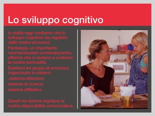 Lo sviluppo cognitivo
In realtà oggi crediamo che lo
sviluppo cognitivo sia regolato
dalle nostre emozioni.
Panksepp, un importante
neuroscienziato contemporaneo,
afferma che ci aiutano a costruire
la nostra razionalità.
Esistono tre gruppi di emozioni,
organizzate in sistemi:
-sistema difensivo;
sistema di ricerca;
sistema affiliativo.
Questi tre sistemi regolano la
nostra disponibilità comunicativa.
 