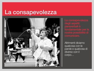 La consapevolezza
La consapevolezza
degli aspetti
paraverbali è
fondamentale per la
nostra possibilità di
comunicare.
Altrimenti diciamo
qualcosa con le
parole e qualcosa di
diverso con il
corpo…
 