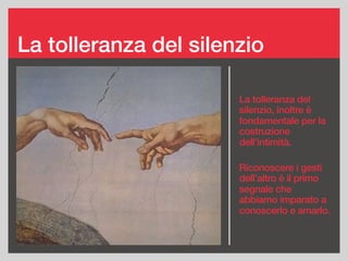 La tolleranza del silenzio
La tolleranza del
silenzio, inoltre è
fondamentale per la
costruzione
dell’intimità.
Riconoscere i gesti
dell’altro è il primo
segnale che
abbiamo imparato a
conoscerlo e amarlo.
 