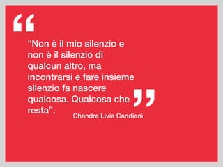 Chandra Livia Candiani
”
“Non è il mio silenzio e
non è il silenzio di
qualcun altro, ma
incontrarsi e fare insieme
silenzio fa nascere
qualcosa. Qualcosa che
resta”.
“
 