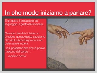 È un gesto il precursore del
linguaggio: il gesto dell’indicare.
Quando i bambini iniziano a
produrre questo gesto sappiamo
che da lì a breve la produzione
delle parole inizierà.
Così possiamo dire che le parole
nascono dal corpo…
…vediamo come
In che modo iniziamo a parlare?
Body Level One
Body Level Two
Body Level Three
Body Level Four
— Body Level Five
 
