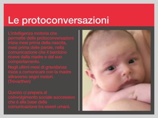 Le protoconversazioni
L’intelligenza motoria che
permette delle protoconversazioni
inizia mesi prima della nascita,
mesi prima delle parole, nella
comunicazione che il bambino
riceve dalla madre e dal suo
comportamento.
Negli ultimi mesi di gravidanza
inizia a comunicare con la madre
attraverso segni motori.
(Trevarthen)
Questo ci prepara al
coinvolgimento sociale successivo
che è alla base della
comunicazione tra esseri umani.
 