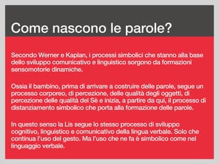 Come nascono le parole?
Secondo Werner e Kaplan, i processi simbolici che stanno alla base
dello sviluppo comunicativo e linguistico sorgono da formazioni
sensomotorie dinamiche.
Ossia il bambino, prima di arrivare a costruire delle parole, segue un
processo corporeo, di percezione, delle qualità degli oggetti, di
percezione delle qualità del Sè e inizia, a partire da qui, il processo di
distanziamento simbolico che porta alla formazione delle parole.
In questo senso la Lis segue lo stesso processo di sviluppo
cognitivo, linguistico e comunicativo della lingua verbale. Solo che
continua l’uso del gesto. Ma l’uso che ne fa è simbolico come nel
linguaggio verbale.
 