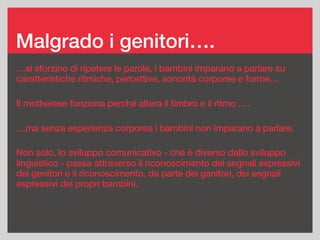 Malgrado i genitori….
…si sforzino di ripetere le parole, i bambini imparano a parlare su
caratteristiche ritmiche, percettive, sonorità corporee e forme…
Il motherese funziona perché altera il timbro e il ritmo ….
…ma senza esperienza corporea i bambini non imparano a parlare.
Non solo, lo sviluppo comunicativo - che è diverso dallo sviluppo
linguistico - passa attraverso il riconoscimento dei segnali espressivi
dei genitori e il riconoscimento, da parte dei genitori, dei segnali
espressivi dei propri bambini.
 