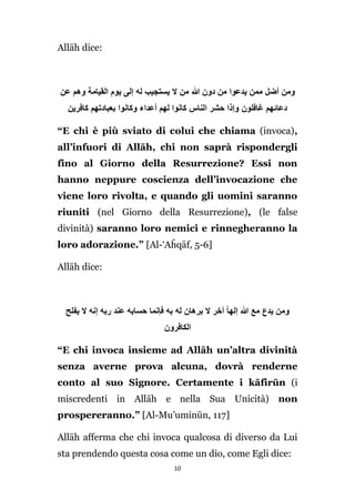 Allāh dice:

‫ومن أضل ممن يدعوا من دون َّللا من ال يستجيب له إلى يوم القيامة وهم عن‬
‫دعائهم غافلون وإذا حشر الناس كانوا لهم أعداء وكانوا بعبادتهم كافرين‬
“E chi è più sviato di colui che chiama (invoca),
all’infuori di Allāh, chi non saprà rispondergli
fino al Giorno della Resurrezione? Essi non
hanno neppure coscienza dell’invocazione che
viene loro rivolta, e quando gli uomini saranno
riuniti (nel Giorno della Resurrezione), (le false
divinità) saranno loro nemici e rinnegheranno la
loro adorazione.” [Al-‘Aĥqāf, 5-6]
Allāh dice:

‫ومن يدع مع َّللا إلها آخر ال برهان له به فإنما حسابه عند ربه إنه ال يفلح‬
‫الكافرون‬
“E chi invoca insieme ad Allāh un’altra divinità
senza averne prova alcuna, dovrà renderne
conto al suo Signore. Certamente i kāfirūn (i
miscredenti in Allāh e nella Sua Unicità) non
prospereranno.” [Al-Mu’uminūn, 117]
Allāh afferma che chi invoca qualcosa di diverso da Lui
sta prendendo questa cosa come un dio, come Egli dice:
10

 