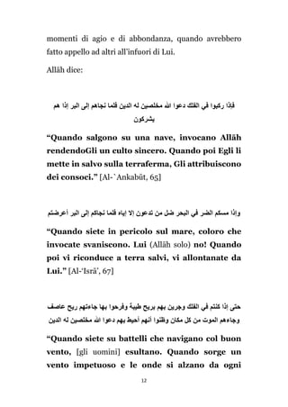 momenti di agio e di abbondanza, quando avrebbero
fatto appello ad altri all’infuori di Lui.
Allāh dice:

‫فإذا ركبوا في الفلك دعوا َّللا مخلصين له الدين فلما نجاهم إلى البر إذا هم‬
‫يشركون‬
“Quando salgono su una nave, invocano Allāh
rendendoGli un culto sincero. Quando poi Egli li
mette in salvo sulla terraferma, Gli attribuiscono
dei consoci.” [Al-`Ankabūt, 65]

‫وإذا مسكم الضر في البحر ضل من تدعون إال إياه فلما نجاكم إلى البر أعرضتم‬
“Quando siete in pericolo sul mare, coloro che
invocate svaniscono. Lui (Allāh solo) no! Quando
poi vi riconduce a terra salvi, vi allontanate da
Lui.” [Al-‘Isrā’, 67]

‫حتى إذا كنتم في الفلك وجرين بهم بريح طيبة وفرحوا بها جاءتهم ريح عاصف‬
‫وجاءهم الموت من كل مكان وظنوا أنهم أحيط بهم دعوا َّللا مخلصين له الدين‬
“Quando siete su battelli che navigano col buon
vento, [gli uomini] esultano. Quando sorge un
vento impetuoso e le onde si alzano da ogni
12

 