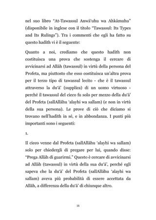 nel suo libro “At-Tawassul Anwā‘uhu wa Ahkāmuhu”
(disponibile in inglese con il titolo “Tawassul: Its Types
and Its Rulings”). Tra i commenti che egli ha fatto su
questo hadīth vi è il seguente:
Quanto a noi, crediamo che questo hadīth non
costituisca una prova che sostenga il cercare di
avvicinarsi ad Allāh (tawassul) in virtù della persona del
Profeta, ma piuttosto che esso costituisca un’altra prova
per il terzo tipo di tawassul lecito - che è il tawassul
attraverso la du‘ā’ (supplica) di un uomo virtuoso perché il tawassul del cieco fu solo per mezzo della du‘ā’
del Profeta (sallAllāhu ‘alayhi wa sallam) (e non in virtù
della sua persona). Le prove di ciò che diciamo si
trovano nell’hadīth in sé, e in abbondanza. I punti più
importanti sono i seguenti:
1.
Il cieco venne dal Profeta (sallAllāhu ‘alayhi wa sallam)
solo per chiedergli di pregare per lui, quando disse:
“Prega Allāh di guarirmi.” Questo è cercare di avvicinarsi
ad Allāh (tawassul) in virtù della sua du‘ā’, perché egli
sapeva che la du‘ā’ del Profeta (sallAllāhu ‘alayhi wa
sallam) aveva più probabilità di essere accettata da
Allāh, a differenza della du‘ā’ di chiunque altro.

16

 
