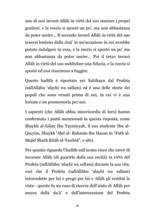 uno di essi invocò Allāh in virtù del suo onorare i propri
genitori, e la roccia si spostò un po’, ma non abbastanza
da poter uscire... Il secondo invocò Allāh in virtù del suo
tenersi lontano dalla zinā’ in un’occasione in cui avrebbe
potuto indulgere in essa, e la roccia si spostò un po’ ma
non abbastanza da poter uscire... Poi il terzo invocò
Allāh in virtù del suo soddisfare una fiducia, e la roccia si
spostò ed essi riuscirono a fuggire.
Questo hadīth è riportato nei Sahīhayn dal Profeta
(sallAllāhu ‘alayhi wa sallam) ed è una delle storie dei
popoli che sono venuti prima di noi, in cui vi è una
lezione e un promemoria per noi.
I sapienti (che Allāh abbia misericordia di loro) hanno
confermato i punti menzionati in questa risposta, come
Shaykh al-Islām Ibn Taymiyyah, il suo studente Ibn alQayyim, Shaykh ‘Abd al- Rahmān ibn Hasan in “Fath alMajīd Sharh Kitāb al-Tawhīd”, e altri.
Per quanto riguarda l’hadīth sull’uomo cieco che cercò di
invocare Allāh (di guarirlo dalla sua cecità) in virtù del
Profeta (sallAllāhu ‘alayhi wa sallam) durante la sua vita,
così che il Profeta (sallAllāhu ‘alayhi wa sallam)
intercedette per lui e pregò per lui e Allāh gli restituì la
vista - questo fu un caso di ricerca dell’aiuto di Allāh per
mezzo della du‘ā’ e dell’intercessione del Profeta
26

 