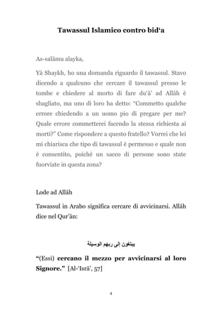 Tawassul Islamico contro bid‘a

As-salāmu alayka,
Yā Shaykh, ho una domanda riguardo il tawassul. Stavo
dicendo a qualcuno che cercare il tawassul presso le
tombe e chiedere al morto di fare du‘ā’ ad Allāh è
sbagliato, ma uno di loro ha detto: “Commetto qualche
errore chiedendo a un uomo pio di pregare per me?
Quale errore commetterei facendo la stessa richiesta ai
morti?” Come rispondere a questo fratello? Vorrei che lei
mi chiarisca che tipo di tawassul è permesso e quale non
è consentito, poiché un sacco di persone sono state
fuorviate in questa zona?

Lode ad Allāh
Tawassul in Arabo significa cercare di avvicinarsi. Allāh
dice nel Qur’ān:

‫يبتغون إلى ربهم الوسيلة‬
“(Essi) cercano il mezzo per avvicinarsi al loro
Signore.” [Al-‘Isrā’, 57]

4

 