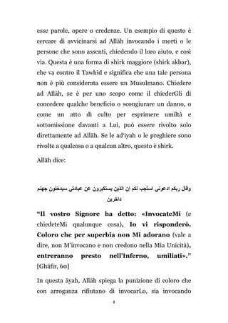 esse parole, opere o credenze. Un esempio di questo è
cercare di avvicinarsi ad Allāh invocando i morti o le
persone che sono assenti, chiedendo il loro aiuto, e così
via. Questa è una forma di shirk maggiore (shirk akbar),
che va contro il Tawhīd e significa che una tale persona
non è più considerata essere un Musulmano. Chiedere
ad Allāh, se è per uno scopo come il chiederGli di
concedere qualche beneficio o scongiurare un danno, o
come un atto di culto per esprimere umiltà e
sottomissione davanti a Lui, può essere rivolto solo
direttamente ad Allāh. Se le ad‘iyah o le preghiere sono
rivolte a qualcosa o a qualcun altro, questo è shirk.
Allāh dice:

‫وقال ربكم ادعوني استجب لكم إن الذين يستكبرون عن عبادتي سيدخلون جهنم‬
‫داخرين‬
“Il vostro Signore ha detto: «InvocateMi (e
chiedeteMi qualunque cosa), Io vi risponderò.
Coloro che per superbia non Mi adorano (vale a
dire, non M’invocano e non credono nella Mia Unicità),
entreranno

presto

nell’Inferno,

umiliati».”

[Ghāfir, 60]
In questa āyah, Allāh spiega la punizione di coloro che
con arroganza rifiutano di invocarLo, sia invocando
8

 