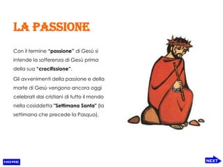 La passione
Con il termine “passione” di Gesù si
intende la sofferenza di Gesù prima
della sua “crocifissione”.

Gli avvenimenti della passione e della
morte di Gesù vengono ancora oggi
celebrati dai cristiani di tutto il mondo
nella cosiddetta "Settimana Santa" (la
settimana che precede la Pasqua).
 