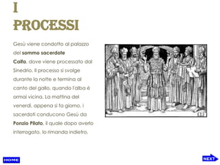 I
processi
Gesù viene condotto al palazzo
del sommo sacerdote
Caifa, dove viene processato dal
Sinedrio. Il processo si svolge
durante la notte e termina al
canto del gallo, quando l'alba è
ormai vicina. La mattina del
venerdì, appena si fa giorno, i
sacerdoti conducono Gesù da
Ponzio Pilato, il quale dopo averlo
interrogato, lo rimanda indietro.
 