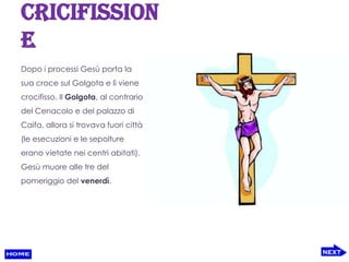 cricifission
e
Dopo i processi Gesù porta la
sua croce sul Golgota e lì viene
crocifisso. Il Golgota, al contrario
del Cenacolo e del palazzo di
Caifa, allora si trovava fuori città
(le esecuzioni e le sepolture
erano vietate nei centri abitati).
Gesù muore alle tre del
pomeriggio del venerdì.
 