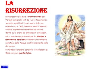 La
risurrezione
La risurrezione di Gesù è l'evento centrale dei
Vangeli e degli altri testi del Nuovo Testamento:
secondo questi testi, il terzo giorno dalla sua
morte in croce Gesù risorse lasciando il sepolcro
vuoto e apparendo inizialmente ad alcune
donne e poi anche ad altri apostoli e discepoli.

Per il Cristianesimo la risurrezione è il principio e
fondamento della fede, ricordato annualmente
nella festa della Pasqua e settimanalmente nella
domenica.

La tradizione cristiana considera la risurrezione di
Gesù come un evento storico.
 
