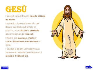 Gesù
I Vangeli raccontano la nascita di Gesù
da Maria.
La predicazione sull'annuncio del
Regno dei Cieli e sull'amore al
prossimo, con discorsi e parabole
accompagnati da miracoli.
Infine la sua passione, morte in
croce, risurrezione e ascensione al
cielo.
I Vangeli e gli altri scritti del Nuovo
Testamento identificano Gesù con il
Messia e il Figlio di Dio.
 