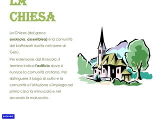 La
Chiesa
La Chiesa (dal greco
εκκλησια, assemblea) è la comunità
dei battezzati riunita nel nome di
Gesù.

Per estensione dal III secolo, il
termine indica l'edificio dove si
riunisce la comunità cristiana. Per
distinguere il luogo di culto e la
comunità o l'istituzione si impiega nel
primo caso la minuscola e nel
secondo la maiuscola.
 