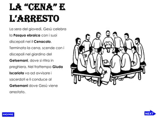 La “cena” e
L’arresto
La sera del giovedì, Gesù celebra
la Pasqua ebraica con i suoi
discepoli nel il Cenacolo.
Terminata la cena, scende con i
discepoli nel giardino del
Getsemani, dove si ritira in
preghiera. Nel frattempo Giuda
Iscariota va ad avvisare i
sacerdoti e li conduce al
Getsemani dove Gesù viene
arrestato.
 