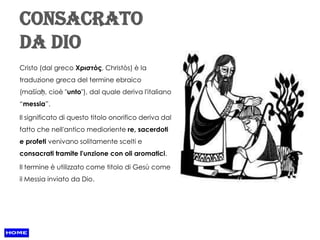 Consacrato
da Dio
Cristo (dal greco Χριστός, Christòs) è la
traduzione greca del termine ebraico
(mašíaḥ, cioè "unto"), dal quale deriva l'italiano
“messia”.

Il significato di questo titolo onorifico deriva dal
fatto che nell'antico medioriente re, sacerdoti
e profeti venivano solitamente scelti e
consacrati tramite l'unzione con oli aromatici.

Il termine è utilizzato come titolo di Gesù come
il Messia inviato da Dio.
 