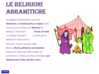 Le religioni
abramitiche
Le religioni abramitiche sono tre:
l'Ebraismo, il Cristianesimo e l'Islam. Esse
riconoscono la figura di Abramo (in
ebraico "Avraham"          , Padre di molti
; in Arabo "Ibrahim"       ) come parte
della loro storia sacra.

Abramo, come narrato nella
Bibbia, rifiutò politeismo ed idolatria
imperanti nella sua città natale, la
sumera Ur, e nella sua stessa famiglia, per
abbracciare l'idea del Dio unico.
 