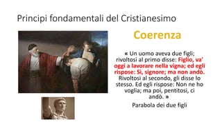 Principi fondamentali del Cristianesimo
« Un uomo aveva due figli;
rivoltosi al primo disse: Figlio, va'
oggi a lavorare nella vigna; ed egli
rispose: Sì, signore; ma non andò.
Rivoltosi al secondo, gli disse lo
stesso. Ed egli rispose: Non ne ho
voglia; ma poi, pentitosi, ci
andò. »
Parabola dei due figli
 
