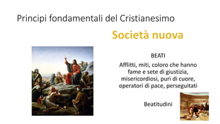 Principi fondamentali del Cristianesimo
BEATI
Afflitti, miti, coloro che hanno
fame e sete di giustizia,
misericordiosi, puri di cuore,
operatori di pace, perseguitati
Beatitudini
 
