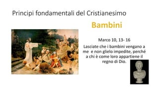 Principi fondamentali del Cristianesimo
Marco 10, 13- 16
Lasciate che i bambini vengano a
me e non glielo impedite, perché
a chi è come loro appartiene il
regno di Dio.
 