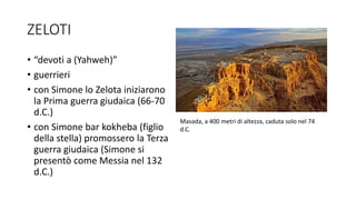 ZELOTI
• “devoti a (Yahweh)”
• guerrieri
• con Simone lo Zelota iniziarono
la Prima guerra giudaica (66-70
d.C.)
• con Simone bar kokheba (figlio
della stella) promossero la Terza
guerra giudaica (Simone si
presentò come Messia nel 132
d.C.)
Masada, a 400 metri di altezza, caduta solo nel 74
d.C.
 