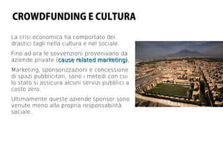 CROWDFUNDING E CULTURA

La crisi economica ha comportato dei
drastici tagli nella cultura e nel sociale.
Fino ad ora le sovvenzioni provenivano da
aziende private (cause related marketing).
Marketing, sponsorizzazioni e concessione
di spazi pubblicitari, sono i metodi con cui
lo stato si assicura alcuni servizi pubblici a
costo zero.
Ultimamente queste aziende sponsor sono
venute meno alla propria responsabilità
sociale.
 