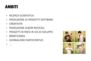 AMBITI

●   RICERCA SCIENTIFICA
●   PRODUZIONE DI PRODOTTI SOFTWARE
●   CREATIVITÀ
●   PRODUZIONE ALBUM MUSICALI
●   PROGETTI IN PAESI IN VIA DI SVILUPPO
●   BENEFICENZA
●   GIORNALISMO PARTECIPATIVO
●   ….
 