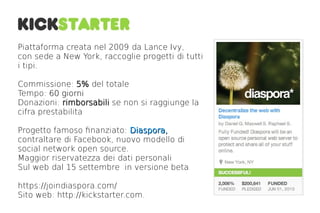 Piattaforma creata nel 2009 da Lance Ivy,
con sede a New York, raccoglie progetti di tutti
i tipi.

Commissione: 5% del totale
Tempo: 60 giorni
Donazioni: rimborsabili se non si raggiunge la
cifra prestabilita

Progetto famoso fnanziato: Diaspora,
contraltare di Facebook, nuovo modello di
social network open source.
Maggior riservatezza dei dati personali
Sul web dal 15 settembre in versione beta

https://joindiaspora.com/
Sito web: http://kickstarter.com.
 