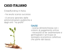 CASO ITALIANO
Crowdfunding in Italia:
- ha avuto scarso successo
- è ancora ignorato dalle
amministrazioni pubbliche e
dagli enti “no proft”
                             CAUSE:
                             CAUSE
                             - scarsa dimestichezza con i
                             sistemi di pagamento online
                             - necessità di far sedimentare e
                             germogliare il principio di
                             sostegno economico collettivo
                             che parte dal basso.
 