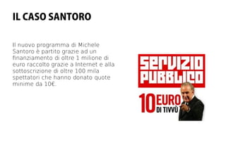 IL CASO SANTORO

Il nuovo programma di Michele
Santoro è partito grazie ad un
fnanziamento di oltre 1 milione di
euro raccolto grazie a Internet e alla
sottoscrizione di oltre 100 mila
spettatori che hanno donato quote
minime da 10€.
 