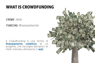 WHAT IS CROWDFUNDING


CROWD: folla

FUNDING: finanziamento




Il Crowdfunding è una forma di
fnanziamento collettivo di un
progetto, che raccoglie donazioni di
molti individui attraverso il web.
                              web
 