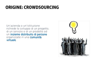 ORIGINE: CROWDSOURCING



Un’azienda o un’istituzione
richiede lo sviluppo di un progetto,
di un servizio o di un prodotto ad
un insieme distribuito di persone
organizzate in una comunità
virtuale.
virtuale
 