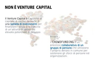 NON È VENTURE CAPITAL

Il Venture Capital è l’apporto di
capitale di rischio da parte di
una società di investimenti per
fnanziare l’avvio o la crescita
di un’attività in settori ad
elevato potenziale di sviluppo.
                                    Invece...

                                    il CROWDFUNDING è un
                                    processo collaborativo di un
                                    gruppo di persone che utilizzano
                                    il proprio denaro in comune per
                                    sostenere gli sforzi di persone ed
                                    organizzazioni.
 