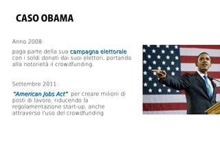CASO OBAMA

Anno 2008:
paga parte della sua campagna elettorale
con i soldi donati dai suoi elettori, portando
alla notorietà il crowdfunding.


Settembre 2011:
“American Jobs Act” per creare milioni di
posti di lavoro, riducendo la
regolamentazione start-up, anche
attraverso l'uso del crowdfunding
 