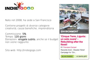 Nato nel 2008, ha sede a San Francisco

Contiene progetti di diverse categorie:
creatività, cause benefche, imprenditoria

Commissione: 5%
Tempo: 120 giorni
Donazioni: erogate subito, anche se il budget
                   subito
non viene raggiunto


Sito web: http://indiegogo.com
 