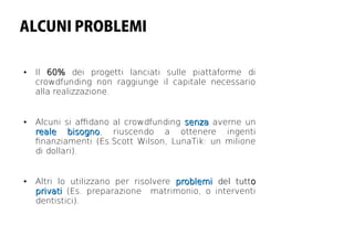 ALCUNI PROBLEMI

●   Il 60% dei progetti lanciati sulle piattaforme di
    crowdfunding non raggiunge il capitale necessario
    alla realizzazione.


●   Alcuni si afdano al crowdfunding senza averne un
    reale bisogno, riuscendo a ottenere ingenti
             bisogno
    fnanziamenti (Es.Scott Wilson, LunaTik: un milione
    di dollari).


●   Altri lo utilizzano per risolvere problemi del tutto
    privati (Es. preparazione matrimonio, o interventi
    dentistici).
 