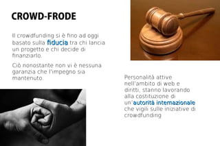 CROWD-FRODE
Il crowdfunding si è fno ad oggi
basato sulla fducia tra chi lancia
un progetto e chi decide di
fnanziarlo.
Ciò nonostante non vi è nessuna
garanzia che l'impegno sia
mantenuto.                           Personalità attive
                                     nell’ambito di web e
                                     diritti, stanno lavorando
                                     alla costituzione di
                                     un’autorità internazionale
                                     che vigili sulle iniziative di
                                     crowdfunding
 