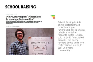 SCHOOL RAISING


                 School Raising® è la
                 prima piattaforma di
                 crowdfunding e
                 fundraising per la scuola
                 pubblica in Italia -
                 racconta Pietro - e non
                 solo intende fnanziare i
                 progetti, ma anche
                 rendere conto della loro
                 realizzazione, creando
                 così una vasta
                 community.
 