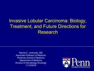 Rachel C. Jankowitz, MD
Associate Professor of Medicine
Perelman School of Medicine
Department of Medicine
Division of Hematology-Oncology
11/13/2019
Invasive Lobular Carcinoma: Biology,
Treatment, and Future Directions for
Research
 