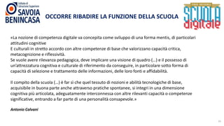 10
OCCORRE RIBADIRE LA FUNZIONE DELLA SCUOLA
«La nozione di competenza digitale va concepita come sviluppo di una forma mentis, di particolari
attitudini cognitive
E culturali in stretto accordo con altre competenze di base che valorizzano capacità critica,
metacognizione e riflessività.
Se vuole avere rilevanza pedagogica, deve implicare una visione di quadro (…) e il possesso di
un’attrezzatura cognitiva e culturale di riferimento da conseguire, in particolare sotto forma di
capacità di selezione e trattamento delle informazioni, delle loro fonti e affidabilità.
Il compito della scuola (…) è far sì che quel tessuto di nozioni e abilità tecnologiche di base,
acquisibile in buona parte anche attraverso pratiche spontanee, si integri in una dimensione
cognitiva più articolata, adeguatamente interconnessa con altre rilevanti capacità o competenze
significative, entrando a far parte di una personalità consapevole.»
Antonio Calvani
 