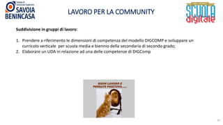 LAVORO PER LA COMMUNITY
34
Suddivisione in gruppi di lavoro:
1. Prendere a riferimento le dimensioni di competenza del modello DIGCOMP e sviluppare un
curricolo verticale per scuola media e biennio della secondaria di secondo grado;
2. Elaborare un UDA in relazione ad una delle competenze di DIGComp
 