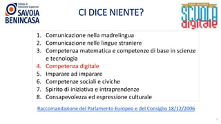CI DICE NIENTE?
5
1. Comunicazione nella madrelingua
2. Comunicazione nelle lingue straniere
3. Competenza matematica e competenze di base in scienze
e tecnologia
4. Competenza digitale
5. Imparare ad imparare
6. Competenze sociali e civiche
7. Spirito di iniziativa e intraprendenze
8. Consapevolezza ed espressione culturale
Raccomandazione del Parlamento Europeo e del Consiglio 18/12/2006
 