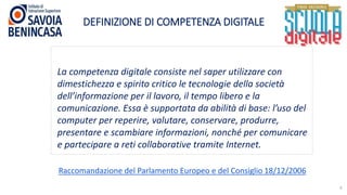 DEFINIZIONE DI COMPETENZA DIGITALE
6
La competenza digitale consiste nel saper utilizzare con
dimestichezza e spirito critico le tecnologie della società
dell’informazione per il lavoro, il tempo libero e la
comunicazione. Essa è supportata da abilità di base: l’uso del
computer per reperire, valutare, conservare, produrre,
presentare e scambiare informazioni, nonché per comunicare
e partecipare a reti collaborative tramite Internet.
Raccomandazione del Parlamento Europeo e del Consiglio 18/12/2006
 