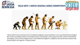 8
FALSI MITI: I NATIVI DIGITALI SONO COMPETENTI
«Nasce dall’erronea convinzione che la competenza digitale si possa identificare con la pura familiarità tecnologica.
Non sembra accettabile parlare di nuova generazione, attribuendo a tutti i giovani dei tratti uniformi di familiarità
tecnologica, come anche immaginare che a certe abilità tecnologiche si colleghino necessariamente rilevanti tratti
di personalità e stili cognitivi» Antonio Calvani
 