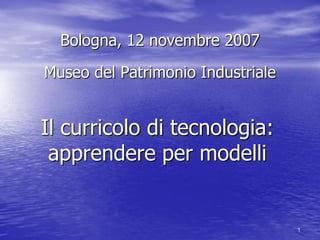 Bologna, 12 novembre 2007

Museo del Patrimonio Industriale


Il curricolo di tecnologia:
 apprendere per modelli


                                   1
 
