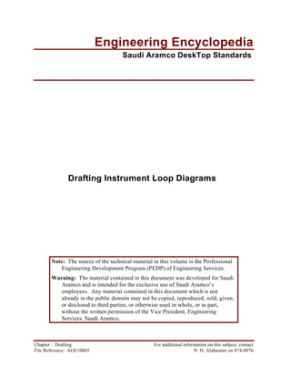 Engineering Encyclopedia
                                     Saudi Aramco DeskTop Standards




              Drafting Instrument Loop Diagrams




       Note: The source of the technical material in this volume is the Professional
          Engineering Development Program (PEDP) of Engineering Services.
       Warning: The material contained in this document was developed for Saudi
          Aramco and is intended for the exclusive use of Saudi Aramco’s
          employees. Any material contained in this document which is not
          already in the public domain may not be copied, reproduced, sold, given,
          or disclosed to third parties, or otherwise used in whole, or in part,
          without the written permission of the Vice President, Engineering
          Services, Saudi Aramco.



Chapter : Drafting                                For additional information on this subject, contact
File Reference: AGE10803                                              N. H. Alahaimer on 874-0876
 