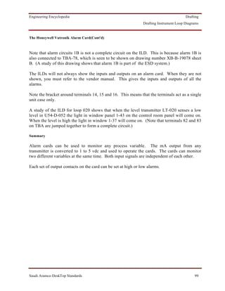 Engineering Encyclopedia                                                                Drafting
                                                               Drafting Instrument Loop Diagrams


The Honeywell Vutronik Alarm Card(Cont'd)



Note that alarm circuits 1B is not a complete circuit on the ILD. This is because alarm 1B is
also connected to TBA-78, which is seen to be shown on drawing number XB-B-19078 sheet
B. (A study of this drawing shows that alarm 1B is part of the ESD system.)

The ILDs will not always show the inputs and outputs on an alarm card. When they are not
shown, you must refer to the vendor manual. This gives the inputs and outputs of all the
alarms.

Note the bracket around terminals 14, 15 and 16. This means that the terminals act as a single
unit case only.

A study of the ILD for loop 020 shows that when the level transmitter LT-020 senses a low
level in U54-D-052 the light in window panel 1-43 on the control room panel will come on.
When the level is high the light in window 1-37 will come on. (Note that terminals 82 and 83
on TBA are jumped together to form a complete circuit.)

Summary

Alarm cards can be used to monitor any process variable. The mA output from any
transmitter is converted to 1 to 5 vdc and used to operate the cards. The cards can monitor
two different variables at the same time. Both input signals are independent of each other.

Each set of output contacts on the card can be set at high or low alarms.




Saudi Aramco DeskTop Standards                                                               99
 